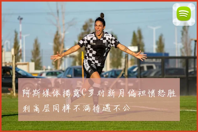 阿斯媒体揭露C罗对新月偏袒愤怒胜利高层同样不满待遇不公