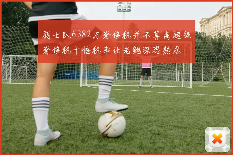 骑士队6382万奢侈税并不算高超级奢侈税十倍税率让老鲍深思熟虑