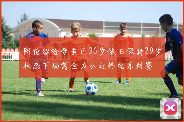 阿伦称哈登虽已36岁依旧保持29岁状态下场需全力以赴终结系列赛
