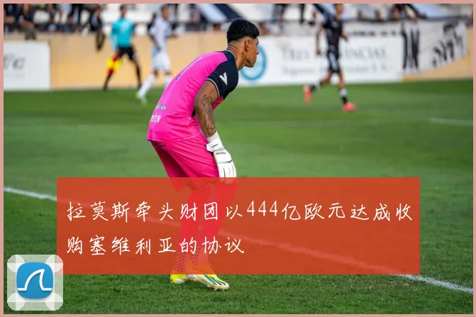拉莫斯牵头财团以444亿欧元达成收购塞维利亚的协议