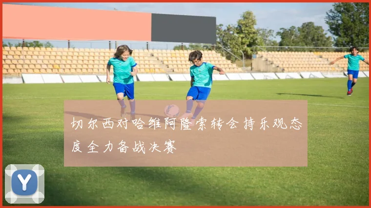 切尔西对哈维阿隆索转会持乐观态度全力备战决赛