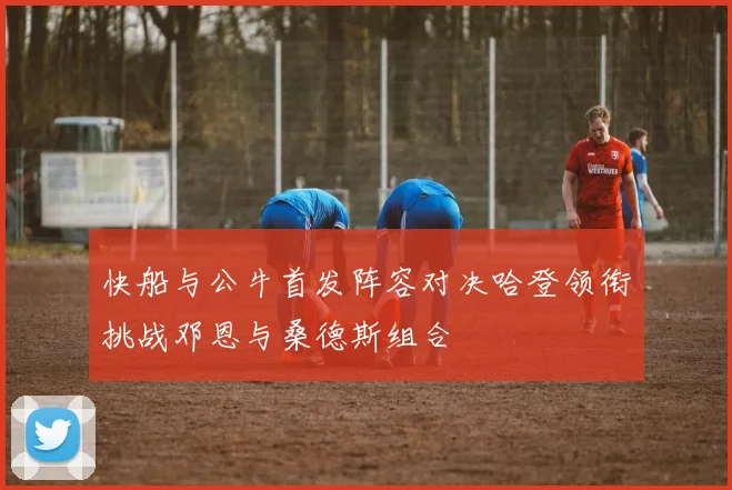 快船与公牛首发阵容对决哈登领衔挑战邓恩与桑德斯组合