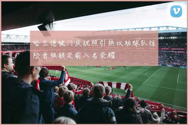 哈兰德破门庆祝照引热议助球队惊险晋级锁定前八名荣耀