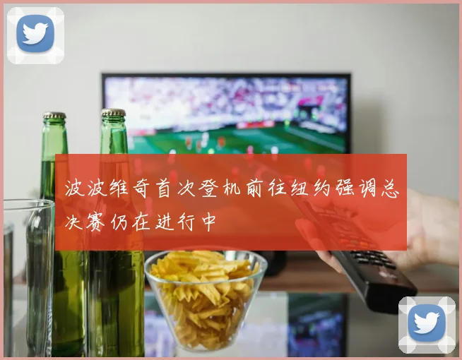波波维奇首次登机前往纽约强调总决赛仍在进行中
