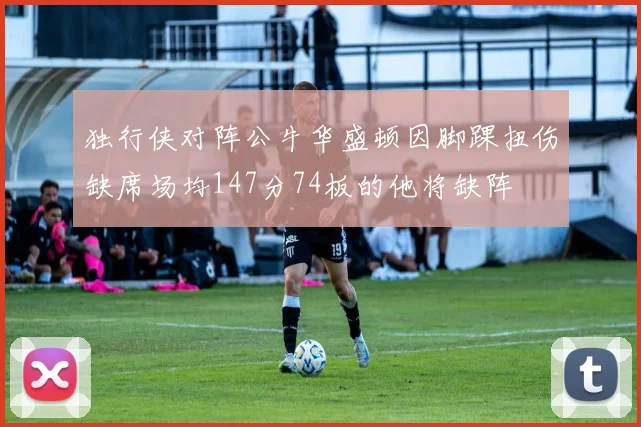 独行侠对阵公牛华盛顿因脚踝扭伤缺席场均147分74板的他将缺阵
