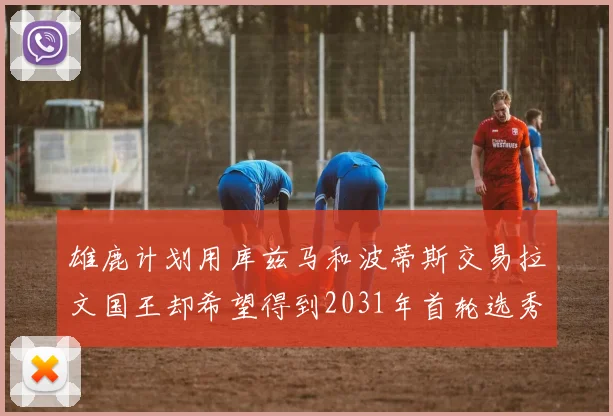 雄鹿计划用库兹马和波蒂斯交易拉文国王却希望得到2031年首轮选秀权