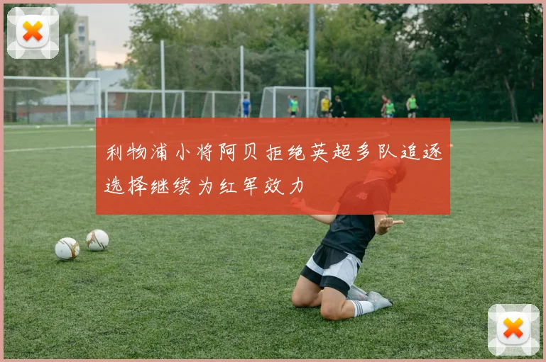 利物浦小将阿贝拒绝英超多队追逐选择继续为红军效力