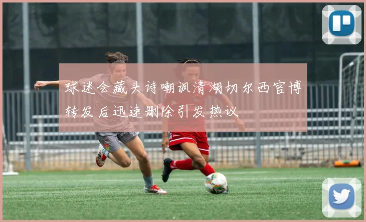 球迷会藏头诗嘲讽清湖切尔西官博转发后迅速删除引发热议
