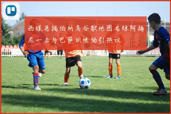 西媒恶搞伯纳乌谷歌地图名琼阿梅尼一击与巴萨训练场引热议