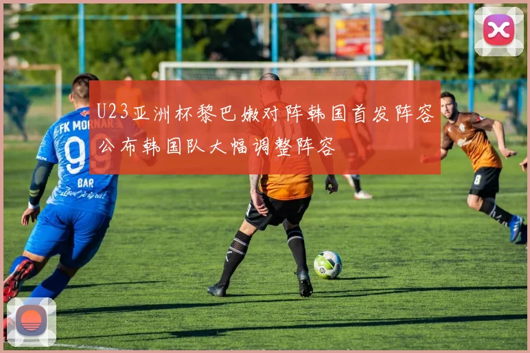 U23亚洲杯黎巴嫩对阵韩国首发阵容公布韩国队大幅调整阵容